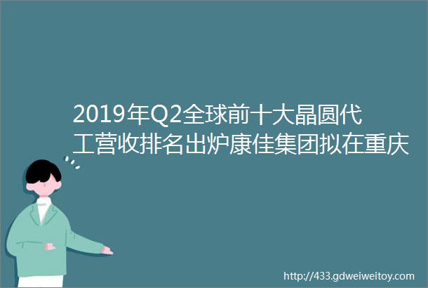 2019年Q2全球前十大晶圆代工营收排名出炉康佳集团拟在重庆建设半导体光电产业园澜起科技正式登陆科创板